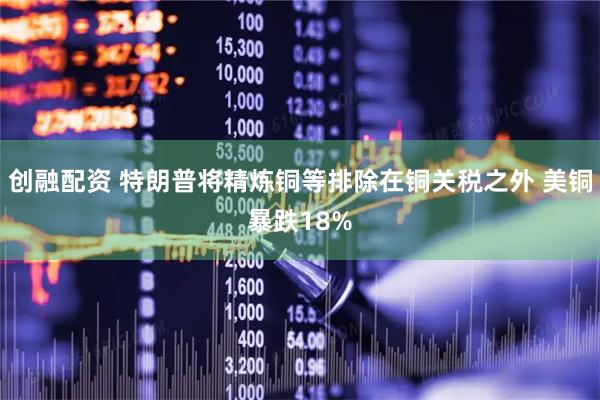 创融配资 特朗普将精炼铜等排除在铜关税之外 美铜暴跌18%