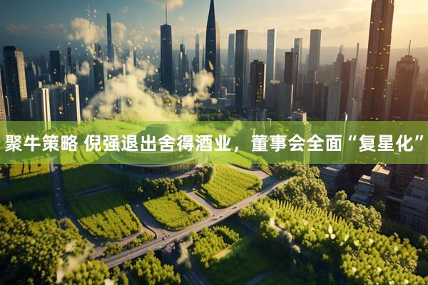 聚牛策略 倪强退出舍得酒业，董事会全面“复星化”