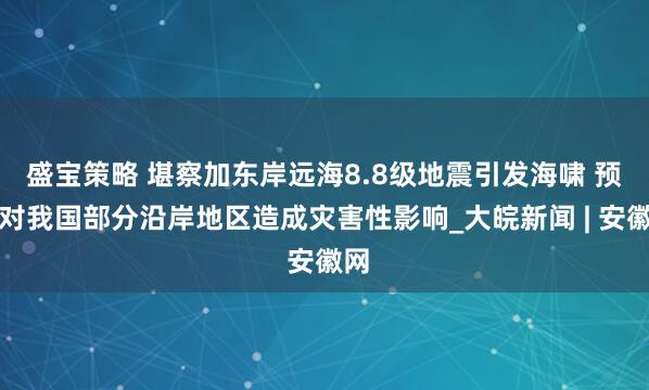 盛宝策略 堪察加东岸远海8.8级地震引发海啸 预计对我国部分沿岸地区造成灾害性影响_大皖新闻 | 安徽网
