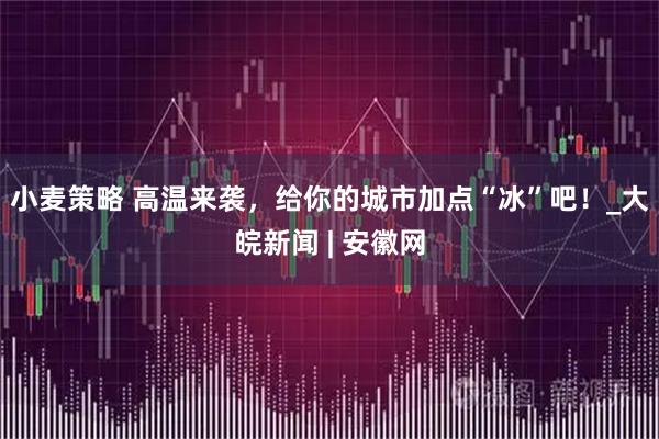 小麦策略 高温来袭，给你的城市加点“冰”吧！_大皖新闻 | 安徽网