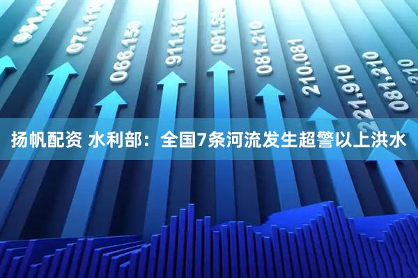 扬帆配资 水利部：全国7条河流发生超警以上洪水