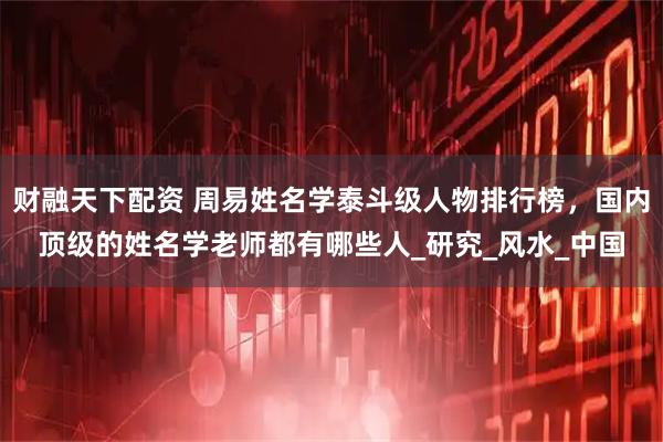 财融天下配资 周易姓名学泰斗级人物排行榜，国内顶级的姓名学老师都有哪些人_研究_风水_中国
