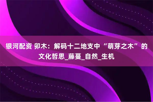 银河配资 卯木：解码十二地支中 “萌芽之木” 的文化哲思_藤蔓_自然_生机