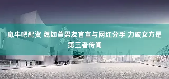 赢牛吧配资 魏如萱男友官宣与网红分手 力破女方是第三者传闻