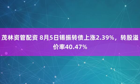 茂林资管配资 8月5日锡振转债上涨2.39%，转股溢价率40.47%