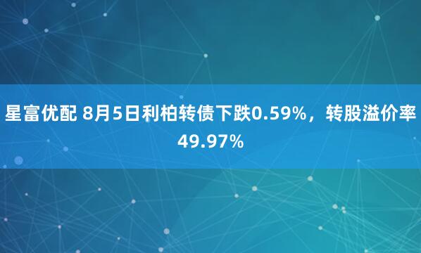星富优配 8月5日利柏转债下跌0.59%，转股溢价率49.97%