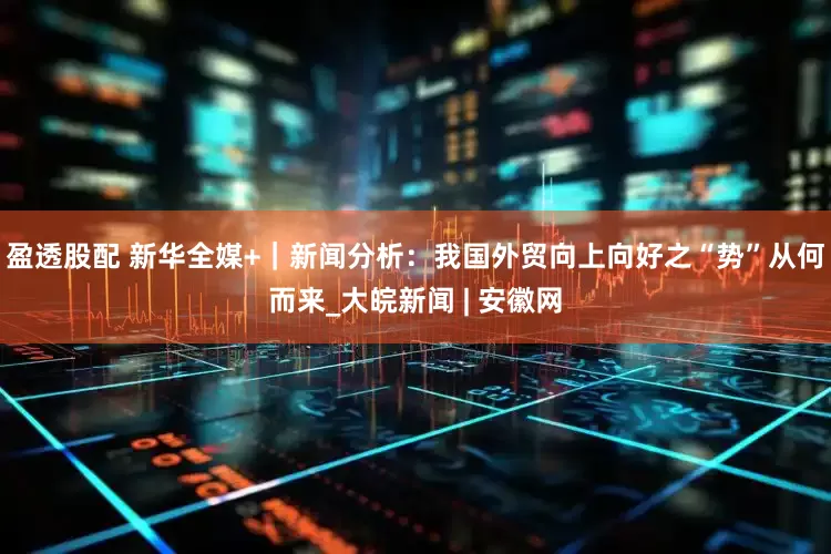 盈透股配 新华全媒+｜新闻分析：我国外贸向上向好之“势”从何而来_大皖新闻 | 安徽网