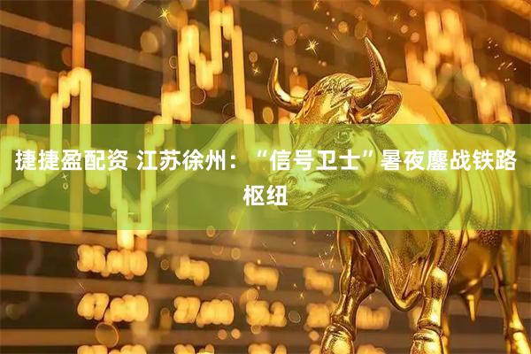 捷捷盈配资 江苏徐州：“信号卫士”暑夜鏖战铁路枢纽