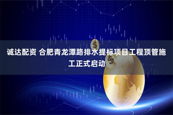 诚达配资 合肥青龙潭路排水提标项目工程顶管施工正式启动