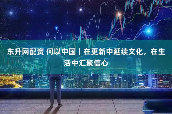 东升网配资 何以中国｜在更新中延续文化，在生活中汇聚信心