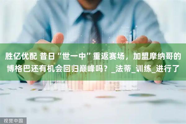 胜亿优配 昔日“世一中”重返赛场，加盟摩纳哥的博格巴还有机会回归巅峰吗？_法蒂_训练_进行了