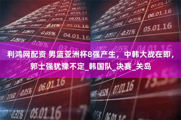 利鸿网配资 男篮亚洲杯8强产生，中韩大战在即，郭士强犹豫不定_韩国队_决赛_关岛