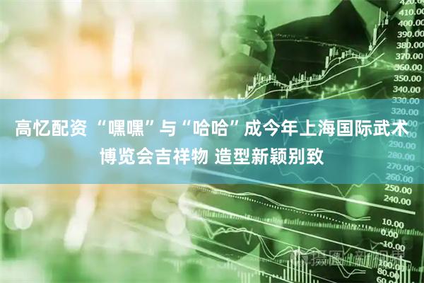 高忆配资 “嘿嘿”与“哈哈”成今年上海国际武术博览会吉祥物 造型新颖别致