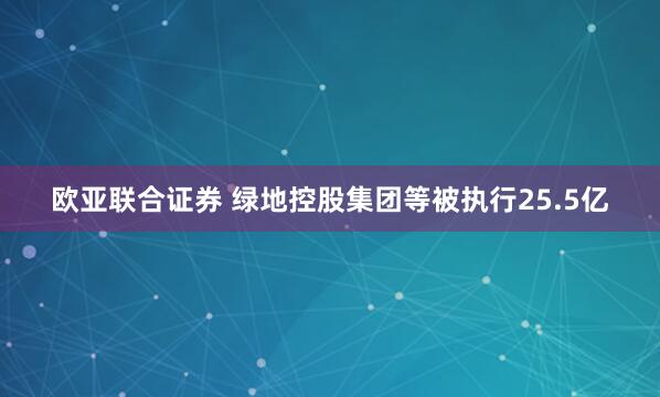 欧亚联合证券 绿地控股集团等被执行25.5亿