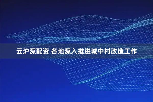 云沪深配资 各地深入推进城中村改造工作