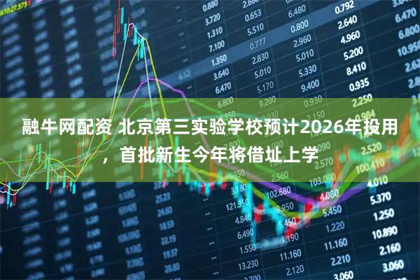 融牛网配资 北京第三实验学校预计2026年投用，首批新生今年将借址上学