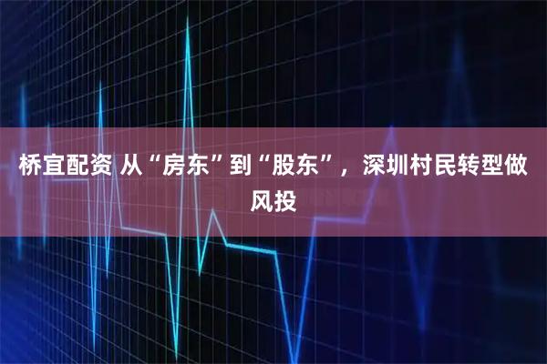 桥宜配资 从“房东”到“股东”，深圳村民转型做风投