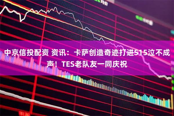 中京信投配资 资讯：卡萨创造奇迹打进S15泣不成声！TES老队友一同庆祝