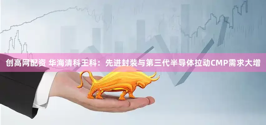 创高网配资 华海清科王科：先进封装与第三代半导体拉动CMP需求大增