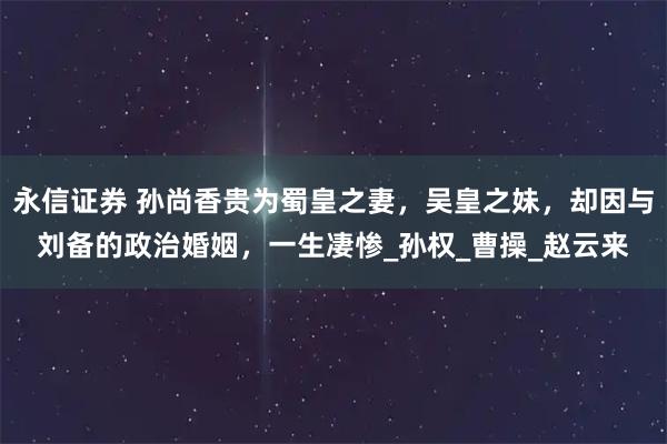永信证券 孙尚香贵为蜀皇之妻，吴皇之妹，却因与刘备的政治婚姻，一生凄惨_孙权_曹操_赵云来