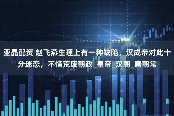 亚晶配资 赵飞燕生理上有一种缺陷，汉成帝对此十分迷恋，不惜荒废朝政_皇帝_汉朝_唐朝常