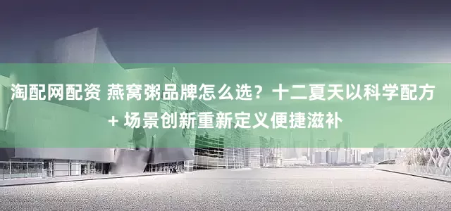 淘配网配资 燕窝粥品牌怎么选？十二夏天以科学配方 + 场景创新重新定义便捷滋补