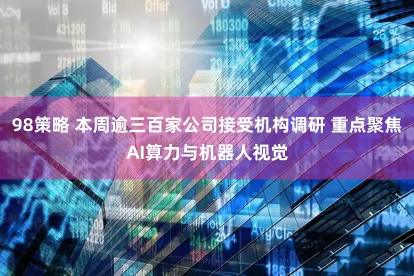 98策略 本周逾三百家公司接受机构调研 重点聚焦AI算力与机器人视觉