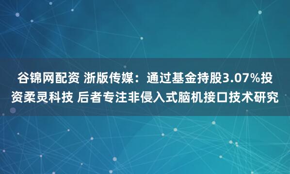 谷锦网配资 浙版传媒：通过基金持股3.07%投资柔灵科技 后者专注非侵入式脑机接口技术研究