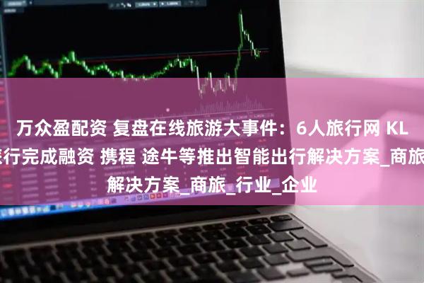 万众盈配资 复盘在线旅游大事件：6人旅行网 KLOOK客路旅行完成融资 携程 途牛等推出智能出行解决方案_商旅_行业_企业