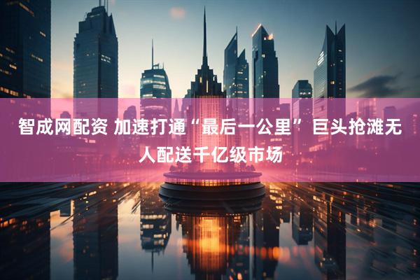 智成网配资 加速打通“最后一公里” 巨头抢滩无人配送千亿级市场