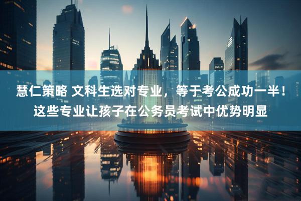 慧仁策略 文科生选对专业，等于考公成功一半！这些专业让孩子在公务员考试中优势明显