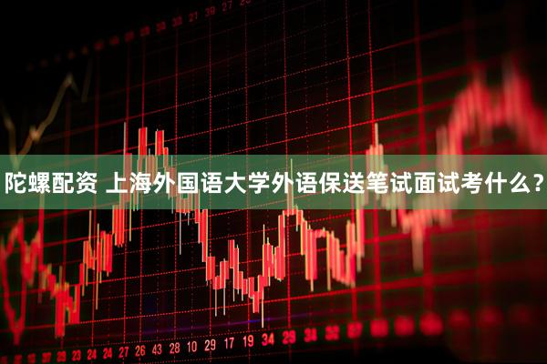 陀螺配资 上海外国语大学外语保送笔试面试考什么？