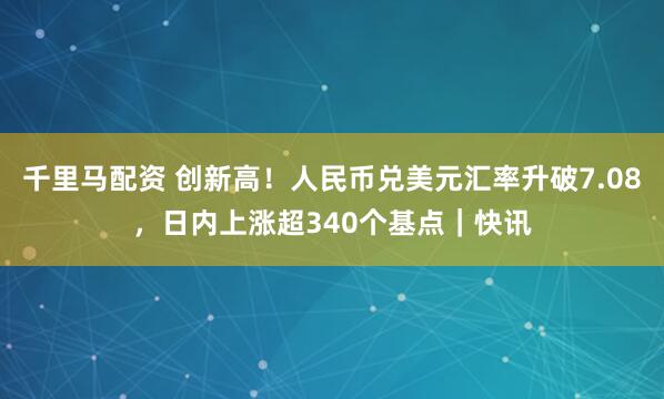 千里马配资 创新高！人民币兑美元汇率升破7.08，日内上涨超340个基点｜快讯