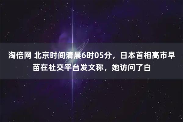 淘倍网 北京时间清晨6时05分，日本首相高市早苗在社交平台发文称，她访问了白