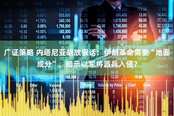 广证策略 内塔尼亚胡放狠话：伊朗革命需要“地面成分”，暗示以军将派兵入侵？