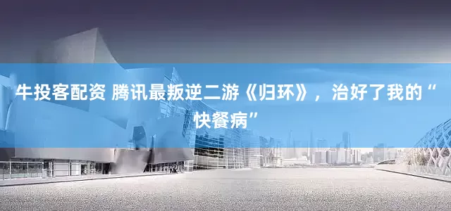 牛投客配资 腾讯最叛逆二游《归环》,治好了我的“快餐病”