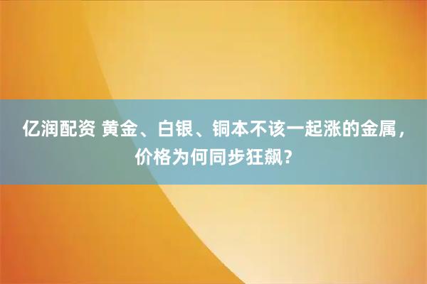 亿润配资 黄金、白银、铜本不该一起涨的金属，价格为何同步狂飙？