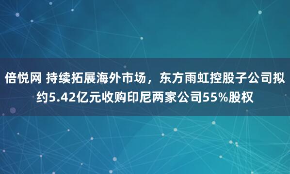 倍悦网 持续拓展海外市场，东方雨虹控股子公司拟约5.42亿元收购印尼两家公司55%股权
