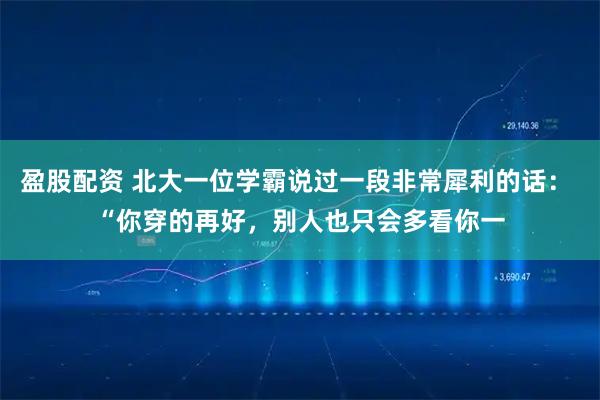 盈股配资 北大一位学霸说过一段非常犀利的话: “你穿的再好,别人也只会多看你一